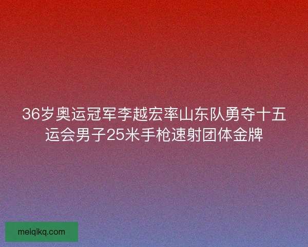 36岁奥运冠军李越宏率山东队勇夺十五运会男子25米手枪速射团体金牌