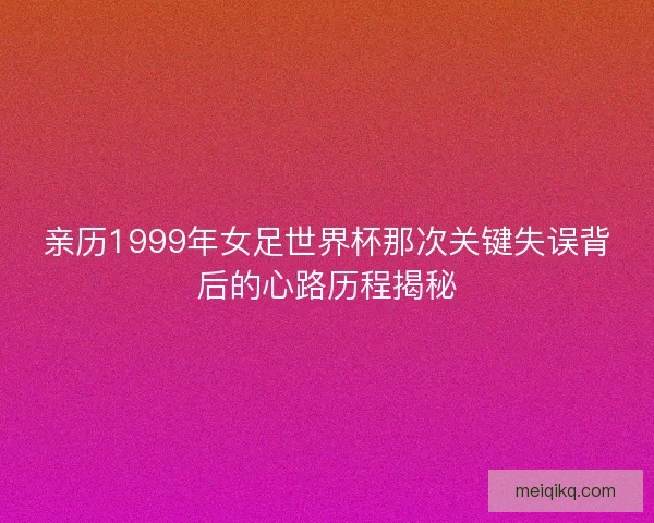 亲历1999年女足世界杯那次关键失误背后的心路历程揭秘