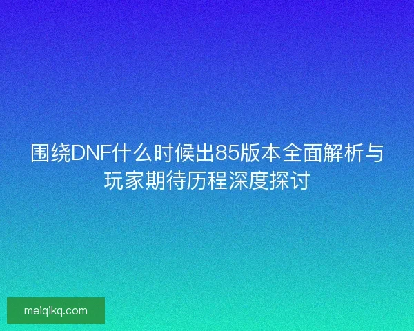 围绕DNF什么时候出85版本全面解析与玩家期待历程深度探讨