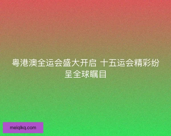 粤港澳全运会盛大开启 十五运会精彩纷呈全球瞩目