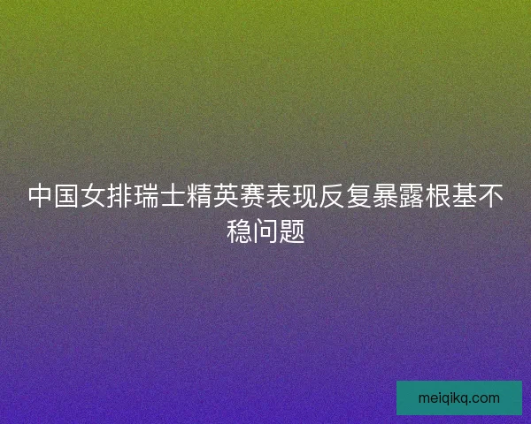 中国女排瑞士精英赛表现反复暴露根基不稳问题
