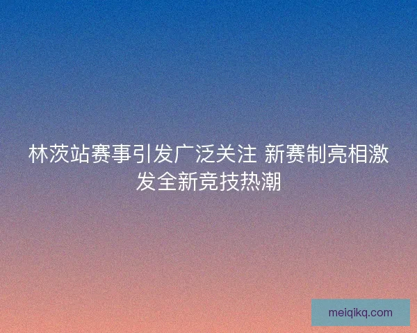 林茨站赛事引发广泛关注 新赛制亮相激发全新竞技热潮