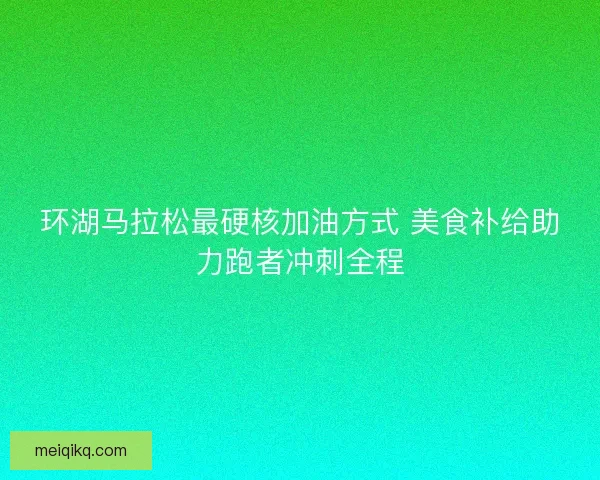 环湖马拉松最硬核加油方式 美食补给助力跑者冲刺全程
