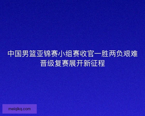中国男篮亚锦赛小组赛收官一胜两负艰难晋级复赛展开新征程