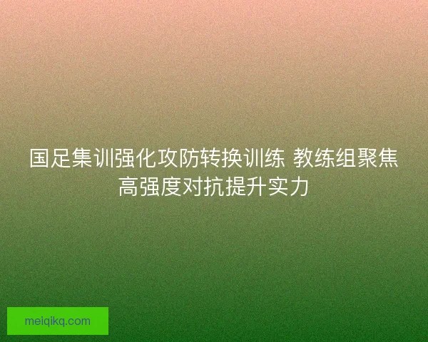 国足集训强化攻防转换训练 教练组聚焦高强度对抗提升实力